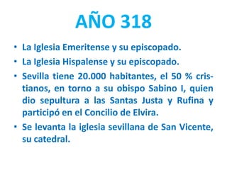 AÑO 318
• La Iglesia Emeritense y su episcopado.
• La Iglesia Hispalense y su episcopado.
• Sevilla tiene 20.000 habitantes, el 50 % cris-
tianos, en torno a su obispo Sabino I, quien
dio sepultura a las Santas Justa y Rufina y
participó en el Concilio de Elvira.
• Se levanta la iglesia sevillana de San Vicente,
su catedral.
 