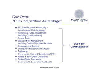 Our Team -
“Our Competitive Advantage”
 ! FX, Fixed Income & Commodity -
   Cash/Futures/OTC Derivatives
 ! Institutional Funds Management
   including Currency Overlay
 ! Private Equity
 ! Bank Portfolio Management
   including Credit & Structured Products                    Our Core
 ! Correspondent Banking                                   Competences!
 ! Quantitative Research and Analysis
 ! Technology
 ! Governance, Risk and Compliance (GRC)
 ! Middle- & Back-Office Operations
 ! Broker-Dealer Operations
 ! Commercial & Residential Real Estate

                         Magna Capital Advisors LLC 2009
 