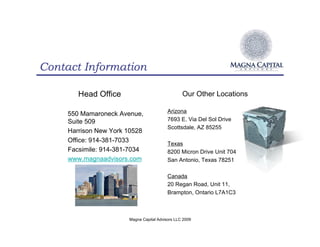 Contact Information

        Head Office                              Our Other Locations

     550 Mamaroneck Avenue,               Arizona
     Suite 509                            7693 E. Via Del Sol Drive
                                          Scottsdale, AZ 85255
     Harrison New York 10528
     Office: 914-381-7033                 Texas
     Facsimile: 914-381-7034              8200 Micron Drive Unit 704
     www.magnaadvisors.com                San Antonio, Texas 78251

                                          Canada
                                          20 Regan Road, Unit 11,
                                          Brampton, Ontario L7A1C3



                       Magna Capital Advisors LLC 2009
 