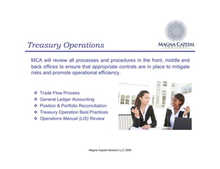 Treasury Operations
 MCA will review all processes and procedures in the front, middle and
 back offices to ensure that appropriate controls are in place to mitigate
 risks and promote operational efficiency.



  !   Trade Flow Process
  !   General Ledger Accounting
  !   Position & Portfolio Reconciliation
  !   Treasury Operation Best Practices
  !   Operations Manual (LIS) Review




                               Magna Capital Advisors LLC 2009
 