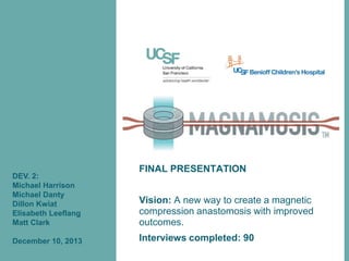 DEV. 2:
Michael Harrison
Michael Danty
Dillon Kwiat
Elisabeth Leeflang
Matt Clark

December 10, 2013

FINAL PRESENTATION
Vision: A new way to create a magnetic
compression anastomosis with improved
outcomes.
Interviews completed: 90

 
