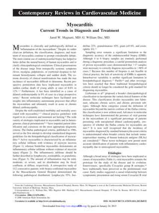 Myocarditis
Current Trends in Diagnosis and Treatment
Jared W. Magnani, MD; G. William Dec, MD
Myocarditis is clinically and pathologically defined as
“inflammation of the myocardium.” Despite its rather
clear-cut definition, the classification, diagnosis, and treat-
ment of myocarditis continue to prompt considerable debate.
The more routine use of endomyocardial biopsy has helped to
better define the natural history of human myocarditis and to
clarify clinicopathological correlations. Clinical presentations
of the disease range from nonspecific systemic symptoms
(fever, myalgias, palpitations, or exertional dyspnea) to ful-
minant hemodynamic collapse and sudden death. The ex-
treme diversity of clinical manifestations has made the true
incidence of myocarditis difficult to determine. Recent pro-
spective postmortem data have implicated myocarditis in
sudden cardiac death of young adults at rates of 8.6% to
12%.1,2 Furthermore, it has been identified as a cause of
dilated cardiomyopathy in 9% of cases in a large prospective
series.3 Recent molecular techniques have facilitated new
insights into inflammatory autoimmune processes that affect
the myocardium and ultimately result in acute or chronic
dilated cardiomyopathy.
Despite the well-established morbidity and mortality asso-
ciated with myocarditis,4–7 clinical practice guidelines with
regard to its evaluation and treatment are lacking.8 The wide
variety of etiologies implicated in myocarditis and its hetero-
geneous clinical presentations5,7,9 have impeded patient iden-
tification and consensus on the most appropriate diagnostic
criteria. The Dallas pathological criteria, published in 1986,
served as the first attempt to develop standardized diagnostic
guidelines for the histopathological classification of myocar-
ditis.10 Active myocarditis is characterized by an inflamma-
tory cellular infiltrate with evidence of myocyte necrosis
(Figure 1), whereas borderline myocarditis demonstrates an
inflammatory cellular infiltrate without evidence of myocyte
injury (Figure 2). The inflammatory infiltrate should be
further described as lymphocytic, eosinophilic, or granuloma-
tous (Figure 3). The amount of inflammation may be mild,
moderate, or severe, and its distribution may be focal,
confluent, or diffuse, respectively. A retrospective study of
112 consecutive patients with biopsy-confirmed myocarditis
at the Massachusetts General Hospital demonstrated the
following pathological distribution: lymphocytic 55%, bor-
derline 22%, granulomatous 10%, giant cell 6%, and eosin-
ophilic 6%.11
Sampling error remains a significant limitation to the
diagnostic accuracy of the endomyocardial biopsy (EMB).
Although 4 to 6 biopsy samples are routinely performed
during a diagnostic procedure, a careful postmortem analysis
of proven myocarditis cases demonstrated that Ͼ17 samples
were necessary to correctly diagnose myocarditis in Ͼ80% of
cases.12 Because this number of biopsies is not feasible in
clinical practice, the lack of sensitivity of EMBs is apparent.
Intraobserver variability is another significant limitation in
histopathological diagnosis.13 Parillo14 and other investiga-
tors have asserted that these traditional histopathological
criteria should no longer be considered the gold standard for
diagnosing myocarditis.
Lieberman et al15 proposed a broader clinicopathological
classification to incorporate the varied clinical features of the
disease. This classification divides myocarditis into fulmi-
nant, subacute, chronic active, and chronic persistent sub-
types. Although these categories extend the definition of
myocarditis beyond the narrow confines of the Dallas criteria,
this classification is now seldom used. Advances in molecular
techniques have demonstrated the presence of viral genome
in the myocardium of a significant percentage of patients
presenting with unexplained dilated cardiomyopathy, irre-
spective of whether the Dallas criteria for myocarditis are
met.16 It is now well recognized that the incidence of
myocarditis diagnosed by standard hematoxylin-eosin criteria
is underestimated when broader criteria that include immu-
noperoxidase staining of human leukocyte antigens (HLAs)
are considered.17 These newer techniques now permit more
accurate identification of patients with inflammatory cardio-
myopathy due to unrecognized myocarditis.
Etiologies
Although a broad array of etiologies have been implicated as
causes of myocarditis (Table 1), viral myocarditis remains the
prototype for the study of the disease and its evolution.
Enteroviruses, specifically Coxsackie group B serotypes,16
have traditionally been perceived as the predominant viral
cause. Early studies suggested a causal relationship between
symptomatic presentation and rising serum Coxsackie B viral
From the Cardiology Division, Massachusetts General Hospital, Boston, Mass. Dr Magnani is now at the Cardiovascular Medicine Division, Boston
University School of Medicine, Boston, Mass.
Correspondence to G. William Dec, MD, Bigelow 800, Mailstop 817, Massachusetts General Hospital, 55 Fruit St, Boston, MA 02114. E-mail
gdec@partners.org
(Circulation. 2006;113:876-890.)
© 2006 American Heart Association, Inc.
Circulation is available at http://www.circulationaha.org DOI: 10.1161/CIRCULATIONAHA.105.584532
876
Contemporary Reviews in Cardiovascular Medicine
by guest on January 24, 2015http://circ.ahajournals.org/Downloaded from
 