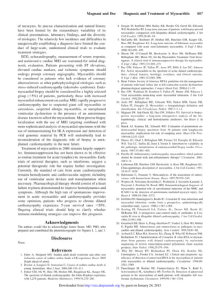 of myocytes. Its precise characterization and natural history
have been limited by the extraordinary variability of its
clinical presentations, laboratory findings, and the diversity
of etiologies. The relatively low incidence and difficulties in
unequivocally establishing a diagnosis have limited the con-
duct of large-scale, randomized clinical trials to evaluate
treatment strategies.
ECG, echocardiography, measurement of serum troponin,
and noninvasive cardiac MRI are warranted for initial diag-
nostic evaluation. Patients presenting with ST elevations,
elevated cardiac markers, and ischemic symptoms should
undergo prompt coronary angiography. Myocarditis should
be considered in patients who lack evidence of coronary
atherosclerosis or other pathophysiological etiologies such as
stress-induced cardiomyopathy (takotsubo syndrome). Endo-
myocardial biopsy should be considered for a highly selected
group (Ͻ5%) of patients, particularly those with increased
myocardial enhancement on cardiac MRI, rapidly progressive
cardiomyopathy due to suspected giant cell myocarditis or
sarcoidosis, suspected allergic myocarditis, or unexplained
ventricular dysfunction in the presence of an autoimmune
disease known to affect the myocardium. More precise biopsy
localization with the use of MRI targeting combined with
more sophisticated analysis of myocardial specimens with the
use of immunostaining for HLA expression and detection of
viral genomic material by PCR will undoubtedly lead to
reconsideration of the diagnostic role of biopsy in unex-
plained cardiomyopathy in the near future.
Treatment of myocarditis in 2006 remains largely support-
ive. Immunosuppression has not been shown to be effective
as routine treatment for acute lymphocytic myocarditis. Early
trials of antiviral therapies, such as interferons, suggest a
potential therapeutic role but require further investigation.
Currently, the standard of care from acute cardiomyopathy
remains hemodynamic and cardiovascular support, including
use of ventricular assist devices and transplantation when
necessary. Pharmacological therapy should consist of a heart
failure regimen demonstrated to improve hemodynamics and
symptoms. Although the high rate of spontaneous improve-
ment in acute myocarditis and cardiomyopathy provides
some optimism, patients who progress to chronic dilated
cardiomyopathy experience 5-year survival rates Ͻ50%.
Ongoing clinical trials should help to clarify whether
immune-modulating strategies can improve this prognosis.
Acknowledgments
The authors would like to acknowledge James Stone, MD, PhD, who
prepared and contributed the photomicrographs for Figures 1, 2, and 3.
Disclosures
None.
References
1. Fabre A, Sheppard MN. Sudden adult death syndrome and other non
ischaemic causes of sudden cardiac death: a UK experience. Heart. 2005
[Epub ahead of print].
2. Doolan A, Langlois N, Semsarian C. Causes of sudden cardiac death in
young Australians. Med J Aust. 2004;180:110–112.
3. Felker GM, Hu W, Hare JM, Hruban RH, Baughman KL, Kasper EK.
The spectrum of dilated cardiomyopathy: the Johns Hopkins experience
with 1,278 patients. Medicine (Baltimore). 1999;78:270–283.
4. Grogan M, Redfield MM, Bailey KR, Reeder GS, Gersh RJ, Edwards
WD, Rodeheffer RJ. Long-term outcome of patients with biopsy-proved
myocarditis: comparison with idiopathic dilated cardiomyopathy. J Am
Coll Cardiol. 1995;26:80–84.
5. McCarthy RE, Boehmer JP, Hruban RH, Hutchins GM, Kasper EK,
Hare JM, Baughman KL. Long-term outcome of fulminant myocarditis
as compared with acute (non-fulminant) myocarditis. N Engl J Med.
2000;342:690–695.
6. Mason JW, O’Connell JB, Herskowitz A, Rose NR, McManus BM,
Billingham ME, Moon TE, for the Myocarditis Treatment Trial Inves-
tigators. A clinical trial of immunosuppressive therapy for myocarditis.
N Engl J Med. 1995;333:269–275.
7. Dec GW, Palacios IF, Fallon JT, Aretz HT, Mills J, Lee DC, Johnson
RA. Active myocarditis in the spectrum of acute dilated cardiomyopa-
thies: clinical features, histologic correlates, and clinical outcome.
N Engl J Med. 1985;312:885–890.
8. Heart Failure Society of America. HFSA guidelines for the management
of patients with heart failure due to left ventricular systolic dysfunction:
pharmacological approaches. Congest Heart Fail. 2000;6:11–39.
9. Dec GW, Waldman H, Southern J, Fallon JT, Hutter AM, Palacios I.
Viral myocarditis mimicking acute myocardial infarction. J Am Coll
Cardiol. 1992;20:85–89.
10. Aretz HT, Billingham ME, Edwards WD, Parker MM, Factor SM,
Fallon JT, Fenoglio JJ. Myocarditis: a histopathologic definition and
classification. Am J Cardiovasc Pathol. 1987;1:3–14.
11. Magnani JW, Suk-Danik HJ, Dec GW, DiSalvo TG. Survival in biopsy-
proven myocarditis: a long-term retrospective analysis of the his-
topathologic, clinical, and hemodynamic predictors. Am Heart J. In
press.
12. Hauck AJ, Kearney DL, Edwards WD. Evaluation of postmortem en-
domyocardial biopsy specimens from 38 patients with lymphocytic
myocarditis: implications for role of sampling error. Mayo Clin Proc.
1989;64:1235–1245.
13. Shanes JG, Ghali J, Billingham ME, Ferrans VJ, Fenoglio JJ, Edwards
WD, Tsai CC, Saffitz JE, Isner J, Forner S. Interobserver variability in
the pathologic interpretation of endomyocardial biopsy results. Circu-
lation. 1987;75:401–405.
14. Parrillo JE. Inflammatory cardiomyopathy (myocarditis): which patients
should be treated with anti-inflammatory therapy? Circulation. 2001;
104:4–6.
15. Lieberman EB, Hutchins GM, Herskowitz A, Rose NR, Baughman KL.
Clinicopathologic description of myocarditis. J Am Coll Cardiol. 1991;
18:1617–1626.
16. Baboonian C, Treasure T. Meta-analysis of the association of entero-
viruses with human heart disease. Heart. 1997;78:539–543.
17. Wojnicz R, Nowalany-Kozielska E, Wodniecki J, Szczurek-Katanski S,
Nozynski J, Zembala M, Rozek MM. Immunohistological diagnosis of
myocarditis: potential role of sarcolemmal induction of the MHC and
ICAM-1 in the detection of autoimmune mediated myocyte injury. Eur
Heart J. 1998;19:1564–1572.
18. Griffiths PD, Hannington G, Booth JC. Coxsackie B virus infections and
myocardial infarction: results from a prospective, epidemiologically
controlled study. Lancet. 1980;1:1387–1389.
19. Keeling PJ, Poloniecki LA, Caforio AL, Davies MJ, Booth JC,
McKenna WJ. A prospective case-control study of antibodies to Cox-
sackie B virus in idiopathic dilated cardiomyopathy. J Am Coll Cardiol.
1994;23:593–598.
20. Grumbach IM, Heim A, Pring-Akerblom P, Vonhof S, Hein WJ, Muller
G, Figulla HR. Adenoviruses and enteroviruses as pathogens in myo-
carditis and dilated cardiomyopathy. Acta Cardiol. 1999;54:83–88.
21. Archard LC, Khan MA, Soteriou BA, Zhang H, Why HJ, Robinson NM,
Richardson PJ. Characterization of Coxsackie B virus RNA in myocar-
dium from patients with dilated cardiomyopathy by nucleotide
sequencing of reverse transcription-nested polymerase chain reaction
products. Hum Pathol. 1998;29:578–584.
22. Why HJ, Meany BT, Richardson PJ, Olsen EG, Bowles NE,
Cunningham L, Freeke CA, Archard LC. Clinical and prognostic sig-
nificance of detection of enteroviral RNA in the myocardium of patients
with myocarditis or dilated cardiomyopathy. Circulation. 1994;89:
2582–2589.
23. Pauschinger M, Bowles NE, Fuentes-Garcia FJ, Pham V, Kuhl U,
Schwimmbeck PL, Schultheiss HP, Towbin JA. Detection of adenoviral
genome in the myocardium of adult patients with idiopathic left ven-
tricular dysfunction. Circulation. 1999;99:1348–1354.
Magnani and Dec Diagnosis and Treatment of Myocarditis 887
by guest on January 24, 2015http://circ.ahajournals.org/Downloaded from
 