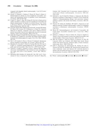 compared with idiopathic dilated cardiomyopathy. J Am Coll Cardiol.
1995;25:1170–1175.
106. Frustaci A, Chimenti C, Calabrese F, Pieroni M, Thiene G, Maseri A.
Immunosuppressive therapy for active lymphocytic myocarditis: viro-
logical and immunologic profile of responders versus nonresponders.
Circulation. 2003;107:857–863.
107. Cooper LT, Okura Y, Hare JM, Grogan M. Survival in biopsy-proven
cardiac sarcoidosis is similar to survival in lymphocytic myocarditis and
dilated cardiomyopathy. In: Kimchi A, ed. Heart Disease: New Trends
in Research, Diagnosis, and Treatment. Englewood, NJ: Medimond
Medical Publications; 2001:491–496.
108. Farrar DJ, Holman WR, McBride LR, Kormos RL, Icenogle TB, Hendry
PJ, Moore CH, Loisance DY, El-Banayosy A, Fraiser H. Long-term
follow-up of Thoratec ventricular assist device bridge-to-recovery
patients successfully removed from support after recovery of ventricular
function. J Heart Lung Transplant. 2002;21:516–521.
109. Hobbs RE, Pelegrin D, Ratliff NB, Bott-Silverman C, Rincon G, Sterba
R, Badhwar K. Lymphocytic myocarditis and dilated cardiomyopathy:
treatment with immunosuppressive agents. Cleve Clin J Med. 1989;56:
628–635.
110. Salvi A, Di Lenarda A, Dreas L, Silvestri F, Camerini F. Immunosup-
pressive treatment in myocarditis. Int J Cardiol. 1989;22:329–338.
111. Menghini VV, Savcenko V, Olson LJ, Tazelaar HD, Dec GW, Kao A,
Cooper LT. Combined immunosuppression for the treatment of idio-
pathic giant cell myocarditis. Mayo Clin Proc. 1999;74:1221–1226.
112. Tedeschi A, Airaghi L, Giannini S, Ciceri L, Massari FM. High-dose
intravenous immunoglobulin in the treatment of acute myocarditis: a
case report and review of the literature. J Intern Med. 2002;251:
169–173.
113. McNamara DM, Holubkov R, Starling RC, Dec GW, Loh E, Torre-
Amione G, Gass A, Janosko K, Tokarczyk T, Kessler P, Mann DL,
Feldman AM. Controlled trial of intravenous immune globulin in
recent-onset dilated cardiomyopathy. Circulation. 2001;103:
2254–2259.
114. Gullestad L, Aass H, Fjeld JG, Wikeby L, Andreassen AK, Ihlen H,
Simonsen S, Kjekshus J, Nitter-Hauge S, Ueland T, Lien E, Froland SS,
Aukrust P. Immunomodulating therapy with intravenous immuno-
globulin in patients with chronic heart failure. Circulation. 2001;103:
220–225.
115. Noutsias M, Seeberg B, Schultheiss HP, Kuhl U. Expression of cell
adhesion molecules in dilated cardiomyopathy: evidence for endothelial
activation in inflammatory cardiomyopathy. Circulation. 1999;99:
2124–2131.
116. Mason JW. Immunopathogenesis and treatment of myocarditis: the
United States myocarditis treatment trial. J Card Fail. 1996;2:
S173–S177.
117. Daliento L, Calabrese F, Tona F, Caforio AL, Tarsia G, Angelini A,
Thiene G. Successful treatment of enterovirus-induced myocarditis with
interferon-alpha. J Heart Lung Transplant. 2003;22:214–217.
118. Miric M, Vasiljevic J, Bojic M, Popovic Z, Keserovic N, Pesic M.
Long-term follow up of patients with dilated heart muscle disease
treated with human leucocytic interferon alpha or thymic hormones:
initial results. Heart. 1996;75:596–601.
119. Kuhl U, Pauschinger M, Schwimmbeck PL, Seeberg B, Lober C,
Noutsias M, Poller M, Schultheiss HP. Interferon-beta treatment elim-
inates cardiotropic viruses and improves left ventricular function in
patients with myocardial persistence of viral genomes and left ventric-
ular dysfunction. Circulation. 2003;107:2793–2798.
KEY WORDS: cardiomyopathy Ⅲ heart failure Ⅲ myocarditis Ⅲ viruses
890 Circulation February 14, 2006
by guest on January 24, 2015http://circ.ahajournals.org/Downloaded from
 