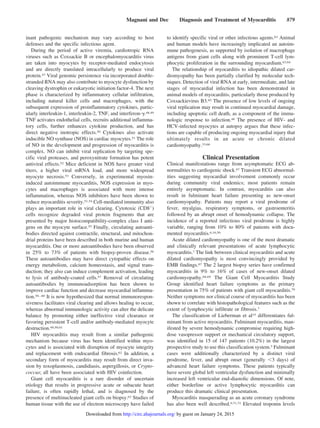 inant pathogenic mechanism may vary according to host
defenses and the specific infectious agent.
During the period of active viremia, cardiotropic RNA
viruses such as Coxsackie B or encephalomyocarditis virus
are taken into myocytes by receptor-mediated endocytosis
and are directly translated intracellularly to produce viral
protein.47 Viral genomic persistence via incorporated double-
stranded RNA may also contribute to myocyte dysfunction by
cleaving dystrophin or eukaryotic initiation factor-4. The next
phase is characterized by inflammatory cellular infiltration,
including natural killer cells and macrophages, with the
subsequent expression of proinflammatory cytokines, partic-
ularly interleukin-1, interleukin-2, TNF, and interferon-␥.48,49
TNF activates endothelial cells, recruits additional inflamma-
tory cells, further enhances cytokine production, and has
direct negative inotropic effects.50 Cytokines also activate
inducible NO synthase (NOS) in cardiac myocytes.51 The role
of NO in the development and progression of myocarditis is
complex. NO can inhibit viral replication by targeting spe-
cific viral proteases, and peroxynitrate formation has potent
antiviral effects.52 Mice deficient in NOS have greater viral
titers, a higher viral mRNA load, and more widespread
myocyte necrosis.53 Conversely, in experimental myosin-
induced autoimmune myocarditis, NOS expression in myo-
cytes and macrophages is associated with more intense
inflammation, whereas NOS inhibitors have been shown to
reduce myocarditis severity.51,54 Cell-mediated immunity also
plays an important role in viral clearing. Cytotoxic (CD8ϩ
)
cells recognize degraded viral protein fragments that are
presented by major histocompatibility-complex class I anti-
gens on the myocyte surface.55 Finally, circulating autoanti-
bodies directed against contractile, structural, and mitochon-
drial proteins have been described in both murine and human
myocarditis. One or more autoantibodies have been observed
in 25% to 73% of patients with biopsy-proven disease.56
These autoantibodies may have direct cytopathic effects on
energy metabolism, calcium homeostasis, and signal trans-
duction; they also can induce complement activation, leading
to lysis of antibody-coated cells.57 Removal of circulating
autoantibodies by immunoadsorption has been shown to
improve cardiac function and decrease myocardial inflamma-
tion.58–60 It is now hypothesized that normal immunorespon-
siveness facilitates viral clearing and allows healing to occur,
whereas abnormal immunologic activity can alter the delicate
balance by promoting either ineffective viral clearance or
favoring persistent T-cell and/or antibody-mediated myocyte
destruction.48,50,61
HIV myocarditis may result from a similar pathogenic
mechanism because virus has been identified within myo-
cytes and is associated with disruption of myocyte integrity
and replacement with endocardial fibrosis.62 In addition, a
secondary form of myocarditis may result from direct inva-
sion by toxoplasmosis, candidiasis, aspergillosis, or Crypto-
coccus; all have been associated with HIV coinfection.
Giant cell myocarditis is a rare disorder of uncertain
etiology that results in progressive acute or subacute heart
failure, is often rapidly lethal, and is diagnosed by the
presence of multinucleated giant cells on biopsy.63 Studies of
human tissue with the use of electron microscopy have failed
to identify specific viral or other infectious agents.63 Animal
and human models have increasingly implicated an autoim-
mune pathogenesis, as supported by isolation of macrophage
antigens from giant cells along with prominent T-cell lym-
phocytic proliferation in the surrounding myocardium.63,64
The relationship of myocarditis to idiopathic dilated car-
diomyopathy has been partially clarified by molecular tech-
niques. Detection of viral RNA at early, intermediate, and late
stages of myocardial infection has been demonstrated in
animal models of myocarditis, particularly those produced by
Coxsackievirus B3.65 The presence of low levels of ongoing
viral replication may result in continued myocardial damage,
including apoptotic cell death, as a component of the immu-
nologic response to infection.48 The presence of HIV- and
HCV-infected myocytes at autopsy argues that these infec-
tions are capable of producing ongoing myocardial injury that
ultimately results in an acute or chronic dilated
cardiomyopathy.33,66
Clinical Presentation
Clinical manifestations range from asymptomatic ECG ab-
normalities to cardiogenic shock.67 Transient ECG abnormal-
ities suggesting myocardial involvement commonly occur
during community viral endemics; most patients remain
entirely asymptomatic. In contrast, myocarditis can also
result in fulminant heart failure presenting as new-onset
cardiomyopathy. Patients may report a viral prodrome of
fever, myalgias, respiratory symptoms, or gastroenteritis
followed by an abrupt onset of hemodynamic collapse. The
incidence of a reported infectious viral prodrome is highly
variable, ranging from 10% to 80% of patients with docu-
mented myocarditis.6,16,50
Acute dilated cardiomyopathy is one of the most dramatic
and clinically relevant presentations of acute lymphocytic
myocarditis.7 The link between clinical myocarditis and acute
dilated cardiomyopathy is most convincingly provided by
EMB findings.67 The 2 largest biopsy series have confirmed
myocarditis in 9% to 16% of cases of new-onset dilated
cardiomyopathy.68,69 The Giant Cell Myocarditis Study
Group identified heart failure symptoms as the primary
presentation in 75% of patients with giant cell myocarditis.70
Neither symptoms nor clinical course of myocarditis has been
shown to correlate with histopathological features such as the
extent of lymphocytic infiltrate or fibrosis.7
The classification of Lieberman et al15 differentiates ful-
minant from active myocarditis. Fulminant myocarditis, man-
ifested by severe hemodynamic compromise requiring high-
dose vasopressor support or mechanical circulatory support,
was identified in 15 of 147 patients (10.2%) in the largest
prospective study to use this classification system.5 Fulminant
cases were additionally characterized by a distinct viral
prodrome, fever, and abrupt onset (generally Ͻ3 days) of
advanced heart failure symptoms. These patients typically
have severe global left ventricular dysfunction and minimally
increased left ventricular end-diastolic dimensions. Of note,
either borderline or active lymphocytic myocarditis can
produce this dramatic clinical presentation.
Myocarditis masquerading as an acute coronary syndrome
has also been well described.9,71,72 Elevated troponin levels
Magnani and Dec Diagnosis and Treatment of Myocarditis 879
by guest on January 24, 2015http://circ.ahajournals.org/Downloaded from
 