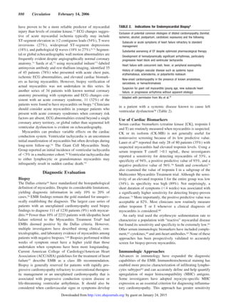 have proven to be a more reliable predictor of myocardial
injury than levels of creatine kinase.73 ECG changes sugges-
tive of acute myocardial ischemia typically may include
ST-segment elevation in Ն2 contiguous leads (54%), T-wave
inversions (27%), widespread ST-segment depressions
(18%), and pathological Q waves (18% to 27%).9,71 Segmen-
tal or global echocardiographic wall motion abnormalities are
frequently evident despite angiographically normal coronary
anatomy.71 Sarda et al,72 using myocardial indium111
-labeled
antimyosin antibody and rest thallium imaging, identified 35
of 45 patients (78%) who presented with acute chest pain,
ischemic ECG abnormalities, and elevated cardiac biomark-
ers as having myocarditis. However, biopsy verification of
actual myocarditis was not undertaken in this series. In
another series of 34 patients with known normal coronary
anatomy presenting with symptoms and ECG changes con-
sistent with an acute coronary syndrome, 11 (32%) of the
patients were found to have myocarditis on biopy.9 Clinicians
should consider acute myocarditis in younger patients who
present with acute coronary syndromes when coronary risk
factors are absent, ECG abnormalities extend beyond a single
coronary artery territory, or global rather than segmental left
ventricular dysfunction is evident on echocardiography.
Myocarditis can produce variable effects on the cardiac
conduction system. Ventricular tachycardia is an uncommon
initial manifestation of myocarditis but often develops during
long-term follow-up.74 The Giant Cell Myocarditis Study
Group reported an initial incidence of ventricular tachycardia
of Ͻ5% in a multicenter cohort.70 Ventricular tachycardia due
to either lymphocytic or granulomatous myocarditis may
infrequently result in sudden cardiac death.75
Diagnostic Evaluation
Biopsy
The Dallas criteria10 have standardized the histopathological
definition of myocarditis. Despite its considerable limitations,
yielding diagnostic information in only 10% to 20% of
cases,76 EMB findings remain the gold standard for unequiv-
ocally establishing the diagnosis. The largest case series of
patients with an unexplained cardiomyopathy used biopsy
findings to diagnose 111 of 1230 patients (9%) with myocar-
ditis.68 Fewer than 10% of 2233 patients with idiopathic heart
failure referred to the Myocarditis Treatment Trial6 had
EMBs deemed positive by the Dallas criteria. However,
multiple investigators have described strong clinical, ven-
triculographic, and laboratory evidence of myocarditis among
patients with negative biopsies.7,69 Biopsies performed within
weeks of symptom onset have a higher yield than those
undertaken when symptoms have been more longstanding.
Current American College of Cardiology/American Heart
Association (ACC/AHA) guidelines for the treatment of heart
failure77 describe EMB as a class IIb recommendation.
Biopsy is generally reserved for patients with rapidly pro-
gressive cardiomyopathy refractory to conventional therapeu-
tic management or an unexplained cardiomyopathy that is
associated with progressive conduction system disease or
life-threatening ventricular arrhythmias. It should also be
considered when cardiovascular signs or symptoms develop
in a patient with a systemic disease known to cause left
ventricular dysfunction78 (Table 2).
Use of Cardiac Biomarkers
Serum cardiac biomarkers (creatine kinase [CK], troponin I
and T) are routinely measured when myocarditis is suspected.
CK or its isoform (CK-MB) is not generally useful for
noninvasive screening because of its low predictive value.
Lauer et al79 reported that only 28 of 80 patients (35%) with
suspected myocarditis had elevated troponin levels. Using a
serum troponin T cutoff Ͼ0.1 ng/mL, these investigators
reported a sensitivity for detecting myocarditis of 53%, a
specificity of 94%, a positive predictive value of 93%, and a
negative predictive value of 56%.79 Smith and coworkers73
also examined the value of troponin I in a subgroup of the
Multicenter Myocarditis Treatment trial. Although the sensi-
tivity of an elevated troponin I for the entire group was low
(34%), its specificity was high (89%). Not surprisingly, a
short duration of symptoms (Ͻ4 weeks) was associated with
a significantly higher sensitivity for detecting biopsy-proven
disease.73 More importantly, the positive predictive value was
acceptable at 82%. Most clinicians now routinely measure
either troponin T or I whenever a clinical diagnosis of
myocarditis is considered.80
An early trial used the erythrocyte sedimentation rate to
characterize a population with “reactive” myocardial disease
but found its sensitivity and specificity to be extremely low.81
Other serum immunologic biomarkers have included comple-
ment,82 cytokines,49 and anti-heart antibodies.83 None of these
approaches has been prospectively validated to accurately
screen for biopsy-proven myocarditis.
Immunologic Approaches
Advances in immunology have expanded the diagnostic
capabilities of the EMB. Immunohistochemical staining has
enabled more precise characterization of infiltrating lympho-
cytes subtypes84 and can accurately define and help quantify
upregulation of major histocompatibility (MHC) antigens.
Some investigators have adopted myocyte-specific MHC
expression as an essential criterion for diagnosing inflamma-
tory cardiomyopathy. This approach has greater sensitivity
TABLE 2. Indications for Endomyocardial Biopsy*
Exclusion of potential common etiologies of dilated cardiomyopathy (familial;
ischemic; alcohol; postpartum; cardiotoxic exposures) and the following:
Subacute or acute symptoms of heart failure refractory to standard
management
Substantial worsening of EF despite optimized pharmacological therapy
Development of hemodynamically significant arrhythmias, particularly
progressive heart block and ventricular tachycardia
Heart failure with concurrent rash, fever, or peripheral eosinophilia
History of collagen vascular disease such as systemic lupus
erythematosus, scleroderma, or polyarteritis nodosum
New-onset cardiomyopathy in the presence of known amyloidosis,
sarcoidosis, or hemachromatosis
Suspicion for giant cell myocarditis (young age, new subacute heart
failure, or progressive arrhythmia without apparent etiology)
Adapted with permission from Wu et al.78
880 Circulation February 14, 2006
by guest on January 24, 2015http://circ.ahajournals.org/Downloaded from
 