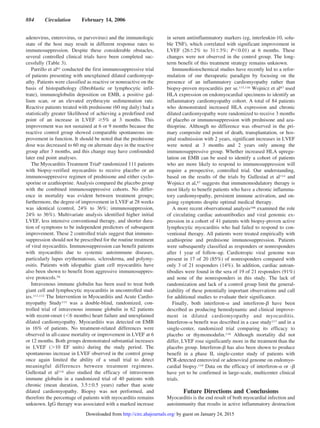 adenovirus, enterovirus, or parvovirus) and the immunologic
state of the host may result in different response rates to
immunosuppression. Despite these considerable obstacles,
several controlled clinical trials have been completed suc-
cessfully (Table 3).
Parrillo et al81 conducted the first immunosuppressive trial
of patients presenting with unexplained dilated cardiomyop-
athy. Patients were classified as reactive or nonreactive on the
basis of histopathology (fibroblastic or lymphocytic infil-
trate), immunoglobulin deposition on EMB, a positive gal-
lium scan, or an elevated erythrocyte sedimentation rate.
Reactive patients treated with prednisone (60 mg daily) had a
statistically greater likelihood of achieving a predefined end
point of an increase in LVEF Ն5% at 3 months. This
improvement was not sustained at 6 or 9 months because the
reactive control group showed comparable spontaneous im-
provement in function. It should be noted that the prednisone
dose was decreased to 60 mg on alternate days in the reactive
group after 3 months, and this change may have confounded
later end point analyses.
The Myocarditis Treatment Trial6 randomized 111 patients
with biopsy-verified myocarditis to receive placebo or an
immunosuppressive regimen of prednisone and either cyclo-
sporine or azathioprine. Analysis compared the placebo group
with the combined immunosuppressive cohorts. No differ-
ence in mortality was evident between treatment groups;
furthermore, the degree of improvement in LVEF at 28 weeks
was identical (control, 24% to 36%; immunosuppression,
24% to 36%). Multivariate analysis identified higher initial
LVEF, less intensive conventional therapy, and shorter dura-
tion of symptoms to be independent predictors of subsequent
improvement. These 2 controlled trials suggest that immuno-
suppression should not be prescribed for the routine treatment
of viral myocarditis. Immunosuppression can benefit patients
with myocarditis due to systemic autoimmune diseases,
particularly lupus erythematosus, scleroderma, and polymy-
ositis. Patients with idiopathic giant cell myocarditis have
also been shown to benefit from aggressive immunosuppres-
sive protocols.70
Intravenous immune globulin has been used to treat both
giant cell and lymphocytic myocarditis in uncontrolled stud-
ies.111,112 The Intervention in Myocarditis and Acute Cardio-
myopathy Study113 was a double-blind, randomized, con-
trolled trial of intravenous immune globulin in 62 patients
with recent-onset (Ͻ6 months) heart failure and unexplained
dilated cardiomyopathy. Myocarditis was detected on EMB
in 16% of patients. No treatment-related differences were
observed in all-cause mortality or improvement in LVEF at 6
or 12 months. Both groups demonstrated substantial increases
in LVEF (Ͼ10 EF units) during the study period. The
spontaneous increase in LVEF observed in the control group
once again limited the ability of a small trial to detect
meaningful differences between treatment regimens.
Gullestad et al114 also studied the efficacy of intravenous
immune globulin in a randomized trial of 40 patients with
chronic (mean duration, 3.5Ϯ0.5 years) rather than acute
dilated cardiomyopathy. Biopsy was not performed, and
therefore the percentage of patients with myocarditis remains
unknown. IgG therapy was associated with a marked increase
in serum antiinflammatory markers (eg, interleukin-10, solu-
ble TNF), which correlated with significant improvement in
LVEF (26Ϯ2% to 31Ϯ3%; PϽ0.01) at 6 months. These
changes were not observed in the control group. The long-
term benefit of this treatment strategy remains unknown.
Immunohistochemical studies have recently led to a refor-
mulation of our therapeutic paradigm by focusing on the
presence of an inflammatory cardiomyopathy rather than
biopsy-proven myocarditis per se.115,116 Wojnicz et al87 used
HLA expression on endomyocardial specimens to identify an
inflammatory cardiomyopathy cohort. A total of 84 patients
who demonstrated increased HLA expression and chronic
dilated cardiomyopathy were randomized to receive 3 months
of placebo or immunosuppression with prednisone and aza-
thioprine. Although no difference was observed in the pri-
mary composite end point of death, transplantation, or hos-
pital readmission with 2 years, significant increases in LVEF
were noted at 3 months and 2 years only among the
immunosuppressive group. Whether increased HLA upregu-
lation on EMB can be used to identify a cohort of patients
who are more likely to respond to immunosuppression will
require a prospective, controlled trial. Our understanding,
based on the results of the trials by Gullestad et al114 and
Wojnicz et al,87 suggests that immunomodulatory therapy is
most likely to benefit patients who have a chronic inflamma-
tory cardiomyopathy, persistent immune activation, and on-
going symptoms despite optimal medical therapy.
A more recent observational analysis106 examined the role
of circulating cardiac autoantibodies and viral genomic ex-
pression in a cohort of 41 patients with biopsy-proven active
lymphocytic myocarditis who had failed to respond to con-
ventional therapy. All patients were treated empirically with
azathioprine and prednisone immunosuppression. Patients
were subsequently classified as responders or nonresponders
after 1 year of follow-up. Cardiotropic viral genome was
present in 17 of 20 (85%) of nonresponders compared with
only 3 of 21 responders (14%). In addition, cardiac autoan-
tibodies were found in the sera of 19 of 21 responders (91%)
and none of the nonresponders in this study. The lack of
randomization and lack of a control group limit the general-
izability of these potentially important observations and call
for additional studies to evaluate their significance.
Finally, both interferon-␣ and interferon-␤ have been
described as producing hemodynamic and clinical improve-
ment in dilated cardiomyopathy and myocarditis.
Interferon-␣ benefit was described in a case study117 and in a
single-center, randomized trial comparing its efficacy to
placebo or thymomodulin.118 Although mortality did not
differ, LVEF rose significantly more in the treatment than the
placebo group. Interferon-␤ has also been shown to produce
benefit in a phase II, single-center study of patients with
PCR-detected enteroviral or adenoviral genome on endomyo-
cardial biopsy.119 Data on the efficacy of interferon-␣ or -␤
have yet to be confirmed in large-scale, multicenter clinical
trials.
Future Directions and Conclusions
Myocarditis is the end result of both myocardial infection and
autoimmunity that results in active inflammatory destruction
884 Circulation February 14, 2006
by guest on January 24, 2015http://circ.ahajournals.org/Downloaded from
 