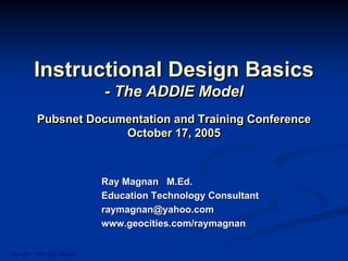 Instructional Design Basics
                              - The ADDIE Model
           Pubsnet Documentation and Training Conference
                        October 17, 2005



                              Ray Magnan M.Ed.
                              Education Technology Consultant
                              raymagnan@yahoo.com
                              www.geocities.com/raymagnan


Copyright © 2005 Ray Magnan                                     1
 