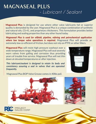 MAGNASEAL PLUS
Magnaseal Plus is designed for use where other valve lubricants fail or superior
quality is demanded by the user. Magnaseal Plus is a unique combination of synthetic
and natural oils, CS-41, and proprietary thickeners. This formulation provides better
lubricating and sealing properties than any other found today.
- Lubricant / Sealant
Maganseal Plus will resist high pressure washout over a
wide temperature range. Magnaseal Plus will seal severely
worn valves from galling and corrosion thus providing
years of trouble free service. Magnaseal Plus will not thin
down at elevated temperatures or after injection.
Magnaseal Plus is used for oilﬁeld, pipeline, reﬁning and petrochemical application
where low torque valve operations is required. Magnaseal Plus will provide an
extremely low co-efﬁcient of friction, but does not rely on PTFE or other ﬁllers.
This lubricant/sealant is designed to retain its body and
consistency assuring a seal in valves that are operated
frequently.
Magnaseal Plus BOP Valve Grease comes in 40lbs pail.
 