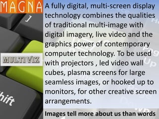 A fully digital, multi-screen display
technology combines the qualities
of traditional multi-image with
digital imagery, live video and the
graphics power of contemporary
computer technology. To be used
with projectors , led video wall
cubes, plasma screens for large
seamless images, or hooked up to
monitors, for other creative screen
arrangements.
Images tell more about us than words
 