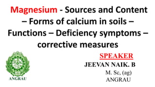 Magnesium - Sources and Content
– Forms of calcium in soils –
Functions – Deficiency symptoms –
corrective measures
JEEVAN NAIK. B
M. Sc, (ag)
ANGRAU
SPEAKER
 