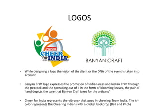 LOGOS
• While designing a logo the vision of the client or the DNA of the event is taken into
account
• Banyan Craft logo expresses the promotion of Indian-ness and Indian Craft through
the peacock and the spreading out of it in the form of blooming leaves, the pair of
hand depicts the care that Banyan Craft takes for the artisans‘
• Cheer for India represents the vibrancy that goes in cheering Team India. The tri-
color represents the Cheering Indians with a cricket backdrop (Ball and Pitch)
 