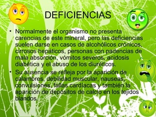 DEFICIENCIAS Normalmente el organismo no presenta carencias de este mineral, pero las deficiencias suelen darse en casos de alcohólicos crónicos, cirrosos hepáticos, personas con padencias de mala absorción, vómitos severos, acidosis diabética y el abuso de los diuréticos. Su ausencia se refleja por la aparición de calambres, debilidad muscular, nauseas, convulsiones, fallas cardíacas y también la aparición de depósitos de calcio en los tejidos blandos. 