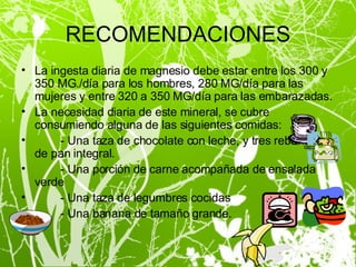 RECOMENDACIONES La ingesta diaria de magnesio debe estar entre los 300 y 350 MG./día para los hombres, 280 MG/día para las mujeres y entre 320 a 350 MG/día para las embarazadas. La necesidad diaria de este mineral, se cubre consumiendo alguna de las siguientes comidas: - Una taza de chocolate con leche, y tres rebanadas de pan integral. - Una porción de carne acompañada de ensalada verde - Una taza de legumbres cocidas - Una banana de tamaño grande. 