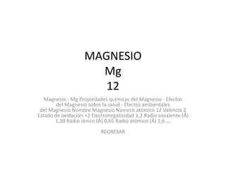 MAGNESIO
                      Mg
                       12
   Magnesio - Mg Propiedades químicas del Magnesio - Efectos
        del Magnesio sobre la salud - Efectos ambientales
 del Magnesio Nombre Magnesio Número atómico 12 Valencia 2
Estado de oxidación +2 Electronegatividad 1,2 Radio covalente (Å)
       1,30 Radio iónico (Å) 0,65 Radio atómico (Å) 1,6 ...
                           REGRESAR
 