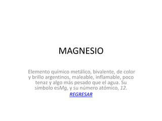 MAGNESIO
Elemento químico metálico, bivalente, de color
y brillo argentinos, maleable, inflamable, poco
   tenaz y algo más pesado que el agua. Su
   símbolo esMg, y su número atómico, 12.
                   REGRESAR
 