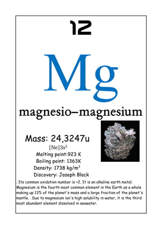 12
Mgmagnesio–magnesium
Mass: 24,3247u
[Ne]3s2 
Melting point:923 K
Boiling point: 1363K
Density: 1738 kg/m3
Discovery: Joseph Black
. Its common oxidation number is +2. It is an alkaline earth metal.
Magnesium is the fourth most common element in the Earth as a whole
making up 13% of the planet's mass and a large fraction of the planet's
mantle. . Due to magnesium ion's high solubility in water, it is the third
most abundant element dissolved in seawater.
 