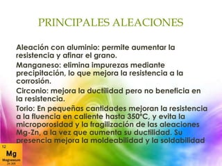 PRINCIPALES ALEACIONES
Aleación con aluminio: permite aumentar la
resistencia y afinar el grano.
Manganeso: elimina impurezas mediante
precipitación, lo que mejora la resistencia a la
corrosión.
Circonio: mejora la ductilidad pero no beneficia en
la resistencia.
Torio: En pequeñas cantidades mejoran la resistencia
a la fluencia en caliente hasta 350ºC, y evita la
microporosidad y la fragilización de las aleaciones
Mg-Zn, a la vez que aumenta su ductilidad. Su
presencia mejora la moldeabilidad y la soldabilidad
 