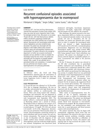 CASE REPORT
Recurrent confusional episodes associated
with hypomagnesaemia due to esomeprazol
Montserrat G Delgado,1
Sergio Calleja,1
Lorena Suarez,2
Julio Pascual1
1
Neurology Service, Hospital
Universitario Central de
Asturias, Oviedo, Spain
2
Endocrinology Service,
Hospital Universitario Central
de Asturias, Oviedo, Spain
Correspondence to
Dr Montserrat G Delgado,
mglezdelgado@yahoo.es
To cite: Delgado MG,
Calleja S, Suarez L, et al.
BMJ Case Rep Published
online: [please include Day
Month Year] doi:10.1136/
bcr-2013-200501
SUMMARY
In February 2011, the Food and Drug Administration
informed that prescription of proton pump inhibitor (PPI)
drugs may cause low serum magnesium levels if taken
for prolonged periods of time. We present an ex-smoker,
76-year-old man, with high blood pressure, diabetes
mellitus and Barrett’s oesophagus (treated with
esomeprazole since 2003) admitted due to ﬂuctuating
aphasia. Neurovascular and neuroimaging studies were
normal. Dyslipidemia and atrial arrhythmia were
discovered. The patient was discharged with the
diagnosis of left middle cerebral artery transient
ischaemic attack and anticoagulation treatment was
recommended. The patient returned to the emergency
department on further two occasions (confusional
episodes) and was admitted in order to complete the
neurological study that was normal. The patient was
discharged with the diagnosis of probable epileptic
seizures. After a week, he was admitted due to
generalised temblor and unsteadiness. A complete blood
test was performed and showed a severe
hypomagnesaemia (not previously performed).
BACKGROUND
In February 2011, the Food and Drug
Administration informed that the prescription of
proton pump inhibitor (PPI) drugs may cause low
serum magnesium levels if taken for prolonged
periods of time.
CASE PRESENTATION
A 76-year-old man was admitted on 10 December
2011 due to language disturbances. He was an
ex-smoker and presented with high blood pressure
and diabetes mellitus as cerebrovascular risk
factors. These were being treated with valsartan,
manidipine and metformin. He was diagnosed as
having Barrett’s oesophagus and had been treated
with esomeprazole since September 2003. The
patient suffered a confusional episode interpreted
as ﬂuctuating aphasia over a period of 30 min.
Neurological status at admission was normal. A CT
of the cranium showed leukoaraiosis. Blood test
revealed glucose 133 mg/dL (70–110) and calcium
2.16 mmol/L (2.19–2.54). Magnesium determin-
ation was not performed. Neurovascular study was
normal. Electrocardiogram monitoring showed an
atrial arrhythmia with several ectopic foci and ven-
tricular extrasystoles. The patient was discharged
on the 12 December with the diagnosis of left
middle cerebral artery transient ischaemic attack.
Anticoagulation with low-molecular-weight heparin
was initiated. Dyslipidemia was discovered (total
cholesterol 220 mg/dL, low-density lipoprotein
cholesterol 138 mg/dL, triglycerides 254 mg/dL)
and atorvastatin was also added to the treatment.
After discharge, the patient returned to the emer-
gency department (ED) on a further two occasions
due to confusional episodes similar to the previous
episode (19 and 21 December). On the 22
December, the patient was admitted after consult-
ation in order to complete the neurological study.
Blood test showed a slight hypocalcaemia
2.09 mmol/L (2.19–2.54) with a normal phosphate
determination. Magnesium was not determined.
Neurological studies were normal (cranial MRI,
extra/intracranial angio-MRI, lumbar puncture and
EEG being repeated twice). Atrial arrhythmia was
persistent. The patient was discharged on the 5
January with the diagnosis of probable epileptic sei-
zures. Levetiracetam was added to the previous
treatment.
On the 19 January, the patient was referred to
the ED after consultation due to generalised
temblor, restlessness and unsteadiness. In the ED,
the patient had a confusional episode like a delir-
ium improving partially with intravenous clonaze-
pam. EEG which was performed the following day
was normal. A complete blood test was performed
and showed a severe hypomagnesaemia 0.11 mmol/L
(0.66–1.07) with calcium 1.85 mmol/L (2.19–
2.54). Esomeprazole and levetiracetam were
stopped and intravenous magnesium sulfate was
initiated. On the 25 January, the magnesium blood
level was normal (0.91 mmol/L). The intravenous
treatment was modiﬁed to oral magnesium lactate.
The patient’s clinical status had progressively
improved with the disappearance of symptomatol-
ogy described previously.
Other causes of hypomagnesaemia were dis-
carded; on the 31 January, omeprazole was
initiated in order to conﬁrm its relationship with
the hypomagnesaemia. The patient was discharged
with magnesium oral treatment. After a week, mag-
nesium blood level decreased to 0.63 mmol/L.
Omeprazol was stopped. We also stopped atorvasta-
tin, oral antidiabetic and antihypertensive treat-
ments due to good glycaemia and blood pressure
control, with normal lipids levels.
The patient reported that since he began with
esomeprazole magnesium blood levels had not
been determined. He referred to the onset of some
unspeciﬁc memory problems, irritability, restless
and motor troubles (described as difﬁculties of
doing some tasks) for 4 years. The patient’s wife
reported that he had recovered the quality of life
he had had years earlier.
Delgado MG, et al. BMJ Case Rep 2013. doi:10.1136/bcr-2013-200501 1
Learning from errors
 