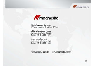 Flávio Rezende Barbosa
CFO and Investor Relations Officer
Adriana Fernandes Lana
Investor Relations Manager
Phone: +55 31 3368-1069
Lucas Lima Ferreira
Investor Relations Analyst
Phone: +55 31 3368-1068
ri@magnesita.com.br www.magnesita.com/ri
14
 