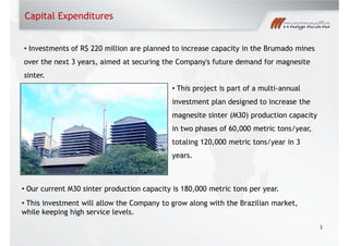 Capital Expenditures
3
Investments of R$ 220 million are planned to increase capacity in the Brumado mines
over the next 3 years, aimed at securing the Company's future demand for magnesite
sinter.
Our current M30 sinter production capacity is 180,000 metric tons per year.
This investment will allow the Company to grow along with the Brazilian market,
while keeping high service levels.
This project is part of a multi-annual
investment plan designed to increase the
magnesite sinter (M30) production capacity
in two phases of 60,000 metric tons/year,
totaling 120,000 metric tons/year in 3
years.
 