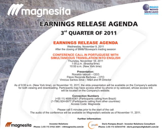 rd
3 QUARTER OF 2011
EARNINGS RELEASE AGENDAEARNINGS RELEASE AGENDA
Doris Pompeu Brasil - Investor Relations Consultant
Phone: (+55 11) 3254-6710 - doris.pompeu@globalri.com.br
Investor Relations
Phone: (+55 11) 3152 3201 - ri@magnesita.com.br
Further information:
EARNINGS RELEASE AGENDA
CONFERENCE CALL IN PORTUGUESE WITH
SIMULTANEOUS TRANSLATION INTO ENGLISH
Wednesday, November 9, 2011
After the closing of BM&FBovespa's trading session
Thursday, November 10, 2011
1:00 p.m. (Brasilia time)
10:00 a.m. (New York time)
Presentation:
Ronaldo Iabrudi – CEO
Flávio Rezende Barbosa – CFO
Vinicius Santos Silva – M&A and IR Director
As of 9:00 a.m. (New York time), on November 10, 2011, the slide presentation will be available on the Company's website
for both viewing and downloading. Participants may have access either by phone or by webcast, whose access link
will be located on the Company's website.
Connection Numbers
(+55 11) 4688-6361 (Participants calling from Brazil)
(1-786) 924-6977 (Participants calling from other countries)
Access Code: Magnesita
Please call 5 minutes prior to the start of the call
The audio of the conference will be available on Magnesita's website as of November 11, 2011.
 