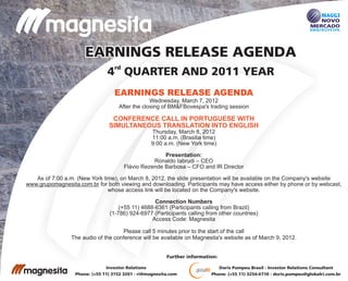 rd
4 QUARTER AND 2011 YEAR
EARNINGS RELEASE AGENDAEARNINGS RELEASE AGENDA
Doris Pompeu Brasil - Investor Relations Consultant
Phone: (+55 11) 3254-6710 - doris.pompeu@globalri.com.br
Investor Relations
Phone: (+55 11) 3152 3201 - ri@magnesita.com
Further information:
EARNINGS RELEASE AGENDA
CONFERENCE CALL IN PORTUGUESE WITH
SIMULTANEOUS TRANSLATION INTO ENGLISH
Wednesday, March 7, 2012
After the closing of BM&FBovespa's trading session
Thursday, March 8, 2012
11:00 a.m. (Brasilia time)
9:00 a.m. (New York time)
Presentation:
Ronaldo Iabrudi – CEO
Flávio Rezende Barbosa – CFO and IR Director
As of 7:00 a.m. (New York time), on March 8, 2012, the slide presentation will be available on the Company's website
www.grupomagnesita.com.br for both viewing and downloading. Participants may have access either by phone or by webcast,
whose access link will be located on the Company's website.
Connection Numbers
(+55 11) 4688-6361 (Participants calling from Brazil)
(1-786) 924-6977 (Participants calling from other countries)
Access Code: Magnesita
Please call 5 minutes prior to the start of the call
The audio of the conference will be available on Magnesita's website as of March 9, 2012.
 