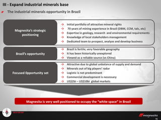 16
III - Expand industrial minerals base
The industrial minerals opportunity in Brazil
→ Initial portfolio of attractive mineral rights
→ 70 years of mining experience in Brazil (DBM, CCM, talc, etc)
→ Expertise in geology, research and environmental requirements
→ Knowledge of local stakeholders management
→ Dedicated team to prospect, analyze and develop business
→ Brazil is fertile; very favorable geography
→ It has been historically unexplored
→ Viewed as a reliable source (vs China)
Brazil’s opportunity
Magnesita is very well positioned to occupy the “white space” in Brazil
Magnesita’s strategic
positioning
→ Attractive due to global unbalance of supply and demand
→ Minerals out of big players’ radar
→ Logistic is not predominant
→ Commercial development is necessary
→ US$2bi – US$10bi global markets
Focused 0pportunity set
 