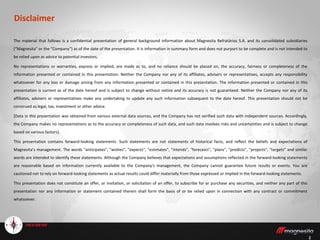 2
The material that follows is a confidential presentation of general background information about Magnesita Refratários S.A. and its consolidated subsidiaries
(“Magnesita" or the "Company") as of the date of the presentation. It is information in summary form and does not purport to be complete and is not intended to
be relied upon as advice to potential investors.
No representations or warranties, express or implied, are made as to, and no reliance should be placed on, the accuracy, fairness or completeness of the
information presented or contained in this presentation. Neither the Company nor any of its affiliates, advisers or representatives, accepts any responsibility
whatsoever for any loss or damage arising from any information presented or contained in this presentation. The information presented or contained in this
presentation is current as of the date hereof and is subject to change without notice and its accuracy is not guaranteed. Neither the Company nor any of its
affiliates, advisers or representatives make any undertaking to update any such information subsequent to the date hereof. This presentation should not be
construed as legal, tax, investment or other advice.
[Data in this presentation was obtained from various external data sources, and the Company has not verified such data with independent sources. Accordingly,
the Company makes no representations as to the accuracy or completeness of such data, and such data involves risks and uncertainties and is subject to change
based on various factors].
This presentation contains forward-looking statements. Such statements are not statements of historical facts, and reflect the beliefs and expectations of
Magnesita’s management. The words "anticipates", "wishes", "expects", "estimates", "intends", "forecasts", "plans", "predicts", "projects", "targets" and similar
words are intended to identify these statements. Although the Company believes that expectations and assumptions reflected in the forward-looking statements
are reasonable based on information currently available to the Company's management, the Company cannot guarantee future results or events. You are
cautioned not to rely on forward-looking statements as actual results could differ materially from those expressed or implied in the forward-looking statements.
This presentation does not constitute an offer, or invitation, or solicitation of an offer, to subscribe for or purchase any securities, and neither any part of this
presentation nor any information or statement contained therein shall form the basis of or be relied upon in connection with any contract or commitment
whatsoever.
Disclaimer
 