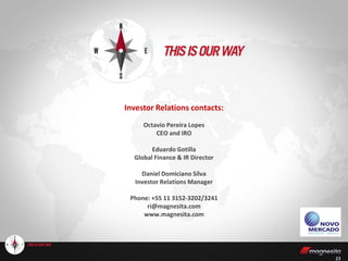 23
Investor Relations contacts:
Octavio Pereira Lopes
CEO and IRO
Eduardo Gotilla
Global Finance & IR Director
Daniel Domiciano Silva
Investor Relations Manager
Phone: +55 11 3152-3202/3241
ri@magnesita.com
www.magnesita.com
 