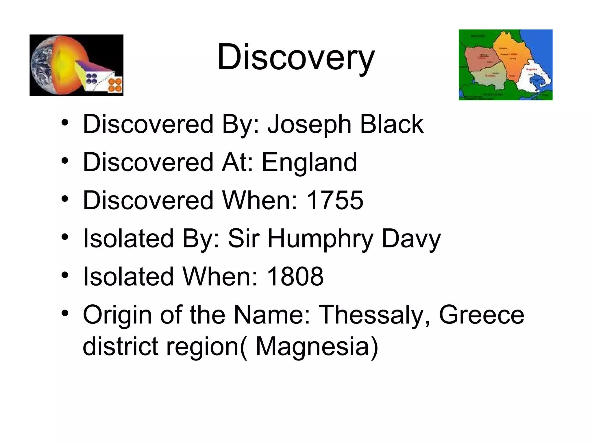 Discovery Discovered By: Joseph Black Discovered At: England Discovered When: 1755  Isolated By: Sir Humphry Davy Isolated When: 1808 Origin of the Name: Thessaly, Greece district region( Magnesia) 