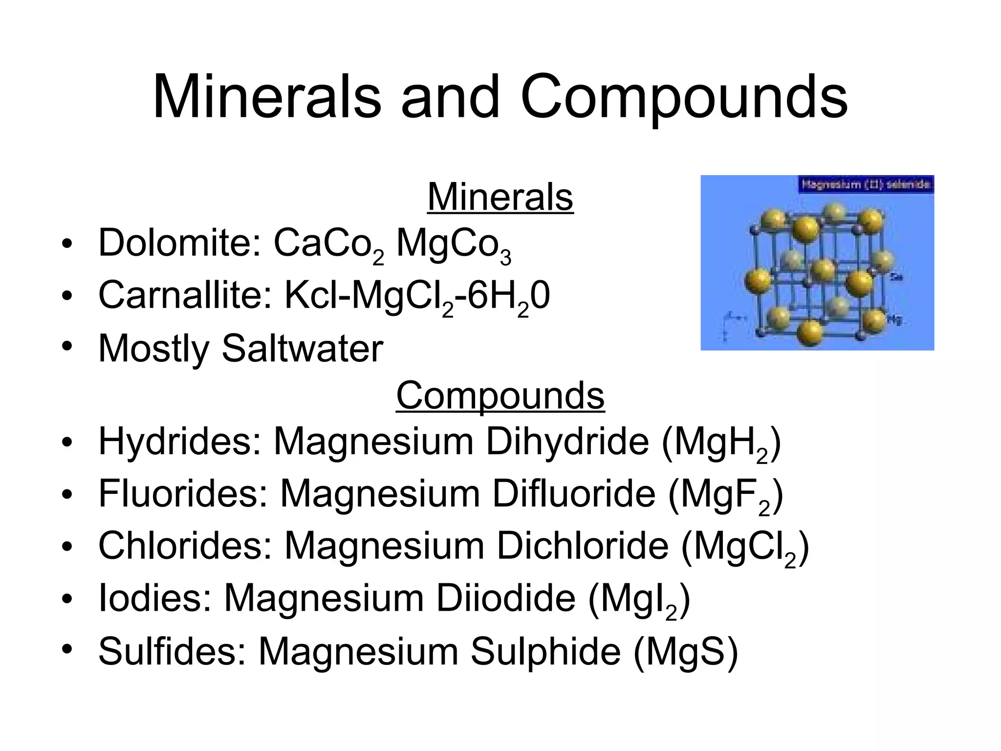 Minerals and Compounds Minerals Dolomite: CaCo 2  MgCo 3 Carnallite: Kcl-MgCl 2 -6H 2 0 Mostly Saltwater  Compounds Hydrides: Magnesium Dihydride (MgH 2 ) Fluorides: Magnesium Difluoride (MgF 2 ) Chlorides: Magnesium Dichloride (MgCl 2 ) Iodies: Magnesium Diiodide (MgI 2 ) Sulfides: Magnesium Sulphide (MgS)  