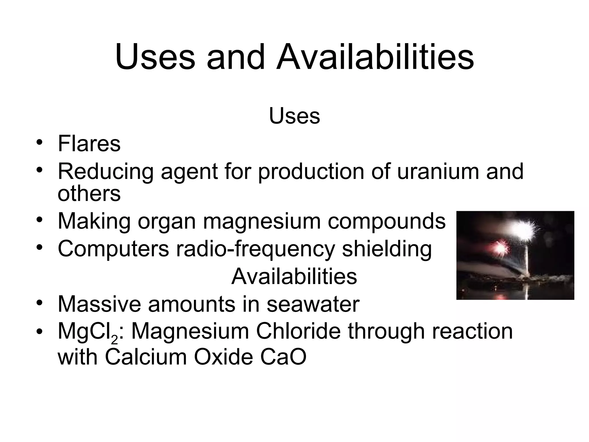Uses and Availabilities Uses Flares Reducing agent for production of uranium and others Making organ magnesium compounds Computers radio-frequency shielding Availabilities Massive amounts in seawater MgCl 2 : Magnesium Chloride through reaction with Calcium Oxide CaO 