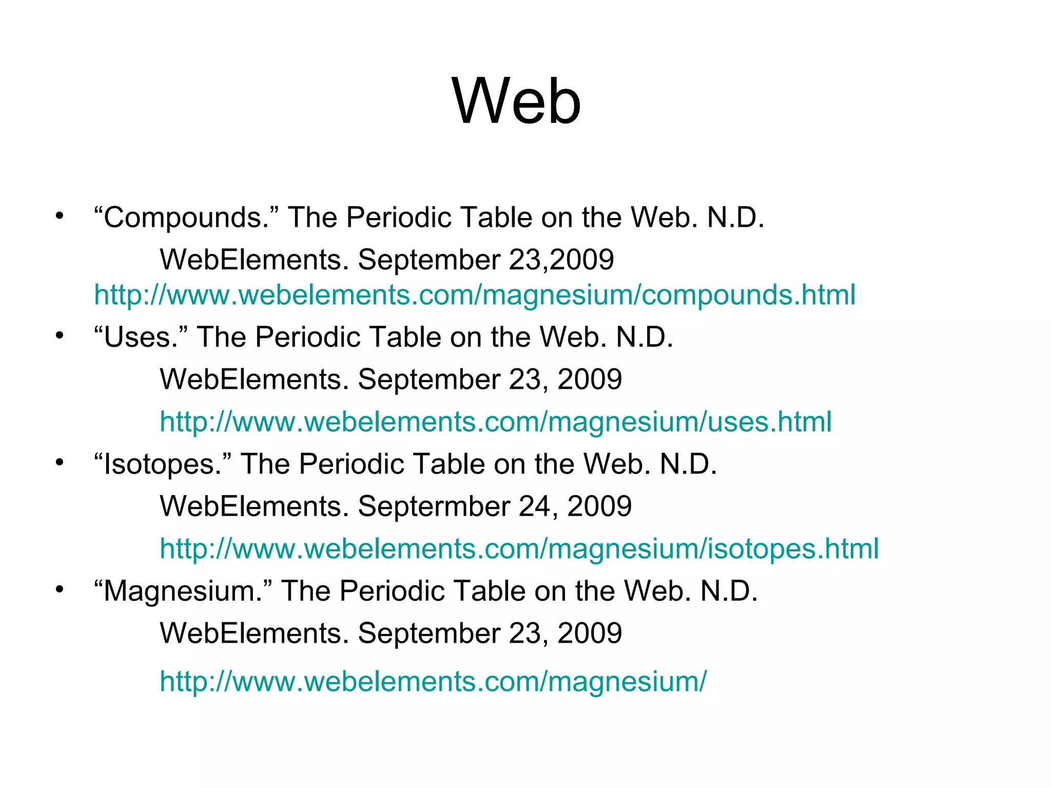 Web  “ Compounds.” The Periodic Table on the Web. N.D. WebElements. September 23,2009  http://www.webelements.com/magnesium/compounds.html   “ Uses.” The Periodic Table on the Web. N.D. WebElements. September 23, 2009 http://www.webelements.com/magnesium/uses.html “ Isotopes.” The Periodic Table on the Web. N.D. WebElements. Septermber 24, 2009 http://www.webelements.com/magnesium/isotopes.html “ Magnesium.” The Periodic Table on the Web. N.D. WebElements. September 23, 2009 http://www.webelements.com/magnesium/ 