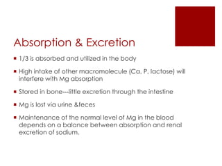 Absorption & Excretion
 1/3 is absorbed and utilized in the body

 High intake of other macromolecule (Ca, P, lactose) will
  interfere with Mg absorption

 Stored in bone---little excretion through the intestine

 Mg is lost via urine &feces

 Maintenance of the normal level of Mg in the blood
  depends on a balance between absorption and renal
  excretion of sodium.
 