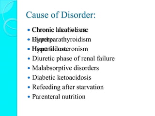Cause of Disorder:
 Chronic alcoholism
 Hyperparathyroidism
 Hyperaldosteronism
 Diuretic phase of renal failure
 Malabsorptive disorders
 Diabetic ketoacidosis
 Refeeding after starvation
 Parenteral nutrition
 Chronic laxative use
 Diarrhea
 Heart failure
 