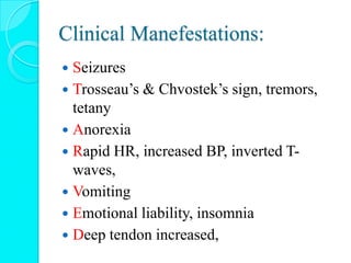 Clinical Manefestations:
 Seizures
 Trosseau’s & Chvostek’s sign, tremors,
tetany
 Anorexia
 Rapid HR, increased BP, inverted T-
waves,
 Vomiting
 Emotional liability, insomnia
 Deep tendon increased,
 