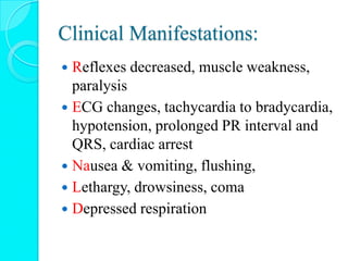 Clinical Manifestations:
 Reflexes decreased, muscle weakness,
paralysis
 ECG changes, tachycardia to bradycardia,
hypotension, prolonged PR interval and
QRS, cardiac arrest
 Nausea & vomiting, flushing,
 Lethargy, drowsiness, coma
 Depressed respiration
 