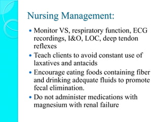 Nursing Management:
 Monitor VS, respiratory function, ECG
recordings, I&O, LOC, deep tendon
reflexes
 Teach clients to avoid constant use of
laxatives and antacids
 Encourage eating foods containing fiber
and drinking adequate fluids to promote
fecal elimination.
 Do not administer medications with
magnesium with renal failure
 