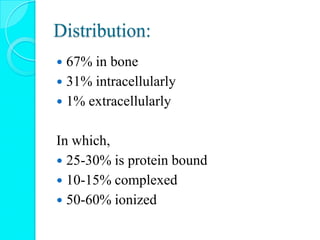 Distribution:
 67% in bone
 31% intracellularly
 1% extracellularly
In which,
 25-30% is protein bound
 10-15% complexed
 50-60% ionized
 