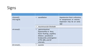 Signs
>2mmol/L
>4.8 mg/dL
• vasodilation Hypotension that is refractory
to vasopressors or volume
expansion may be an early
sign
• neuromuscular blockade
>4 mmol/L • gastrointestinal
hypomotility or ileus;
facial flushing; pupillary
dilation; paradoxical
bradycardia; prolongation
of PR, QRS, and QT
intervals;
10 mmol/L, • asystole
 