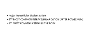 • major intracellular divalent cation
• 2ND MOST COMMON INTRACELLULAR CATION (AFTER POTASSSIUM)
• 4TH MOST COMMON CATION IN THE BODY
 