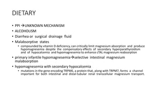 DIETARY
• PPI UNKNOWN MECHANISM
• ALCOHOLISM
• Diarrhea or surgical drainage fluid
• Malabsorptive states
• compounded by vitamin D deficiency, can critically limit magnesium absorption and produce
hypomagnesemia despite the compensatory effects of secondary hyperparathyroidism
and of hypocalcemia and hypomagnesemia to enhance cTAL magnesium reabsorption
• primary infantile hypomagnesemiaselective intestinal magnesium
malabsorption
• hypomagnesemia with secondary hypocalcemia
• mutations in the gene encoding TRPM6, a protein that, along with TRPM7, forms a channel
important for both intestinal and distal-tubular renal transcellular magnesium transport.
 
