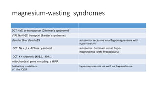 magnesium-wasting syndromes
DCT NaCl co-transporter (Gitelman’s syndrome)
cTAL Na-K-2Cl transport (Bartter’s syndrome)
claudin 16 or claudin19 autosomal recessive renal hypomagnesemia with
hypercalciuria
DCT Na + ,K + -ATPase γ-subunit autosomal dominant renal hypo-
magnesemia with hypocalciuria
DCT K+ channels (Kv1.1, Kir4.1)
mitochondrial gene encoding a tRNA
Activating mutations
of the CaSR.
hypomagnesemia as well as hypocalcemia
 