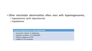 • Other electrolyte abnormalities often seen with hypomagnesemia,
• hypocalcemia (with hypocalciuria)
• hypokalemia
Causes of hypocalcemia in hypomagnesemia
• concurrent vitamin D deficiency
• impaired synthesis of 1,25(OH)2D,
• cellular resistance to PTH
• a defect in PTH secretion
 