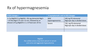 Rx of hypermagnesemia
If ECG changes + If asymptomatic and no ECG changes
1–2 g MgSO4 (1 g MgSO4 = 96 mg elemental Mg2+
= 8 mEq Mg2+) IV over 15 min, followed by an
infusion of 6 g MgSO4 in 1 L IV fluid over 24 hrs
Mild
hypomagnesemia:
240 mg PO elemental
Mg2+per day in divided doses
Severe 720 mg PO elemental
Mg2+per day in divided doses
MgSO4
the sulfate anions may bind calcium in serum
and urine and aggravate hypocalcemia
 