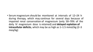 • Serum magnesium should be monitored at intervals of 12–24 h
during therapy, which may continue for several days because of
impaired renal conservation of magnesium (only 50–70% of the
daily IV magnesium dose is retained) and delayed repletion of
intracellular deficits, which may be as high as 1–1.5 mmol/kg (2–3
meq/kg)
 