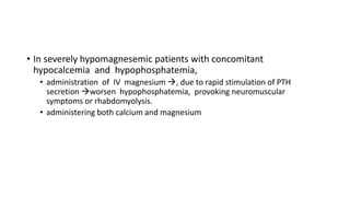 • In severely hypomagnesemic patients with concomitant
hypocalcemia and hypophosphatemia,
• administration of IV magnesium , due to rapid stimulation of PTH
secretion worsen hypophosphatemia, provoking neuromuscular
symptoms or rhabdomyolysis.
• administering both calcium and magnesium
 