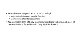 • Normal serum magnesium = 1.4 to 2.2 mEq/l
• Important role in neuromuscular function
• Maintenance of cardiovascular tone
• Approximately 60% of body magnesium is stored in bone, and most of
the remainder is found in cells. Only 1% is in the ECF
 