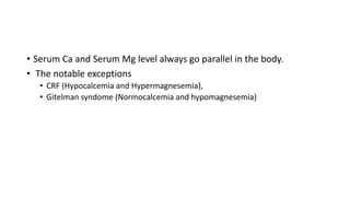 • Serum Ca and Serum Mg level always go parallel in the body.
• The notable exceptions
• CRF (Hypocalcemia and Hypermagnesemia),
• Gitelman syndome (Normocalcemia and hypomagnesemia)
 
